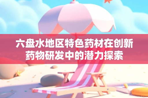 六盘水地区特色药材在创新药物研发中的潜力探索
