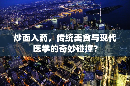 炒面入药，传统美食与现代医学的奇妙碰撞？