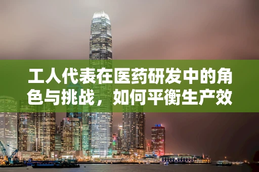 工人代表在医药研发中的角色与挑战，如何平衡生产效率与安全？