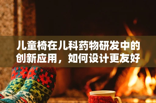 儿童椅在儿科药物研发中的创新应用，如何设计更友好的给药体验？