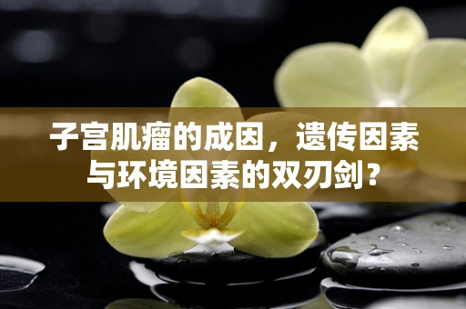 子宫肌瘤的成因，遗传因素与环境因素的双刃剑？