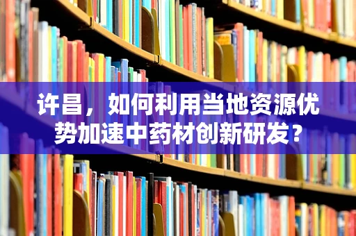 许昌，如何利用当地资源优势加速中药材创新研发？