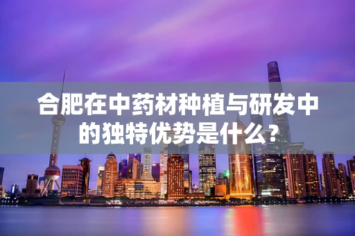 合肥在中药材种植与研发中的独特优势是什么？