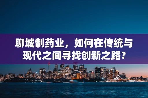 聊城制药业，如何在传统与现代之间寻找创新之路？