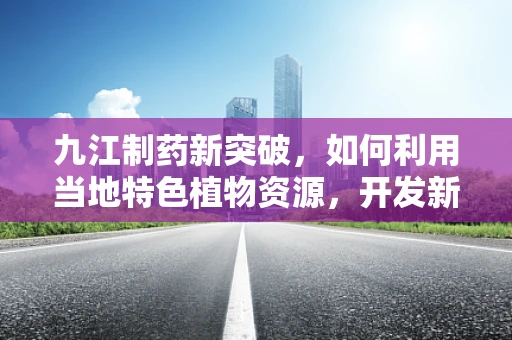 九江制药新突破，如何利用当地特色植物资源，开发新型中药制剂？