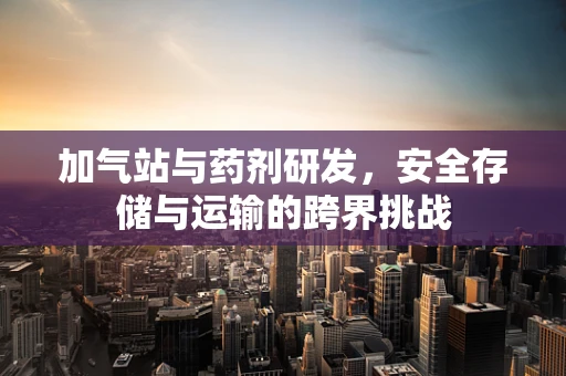 加气站与药剂研发，安全存储与运输的跨界挑战