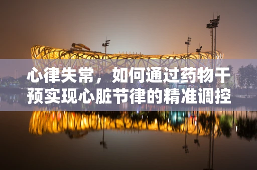 心律失常，如何通过药物干预实现心脏节律的精准调控？