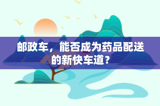 邮政车，能否成为药品配送的新快车道？