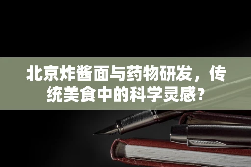 北京炸酱面与药物研发，传统美食中的科学灵感？