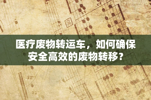 医疗废物转运车，如何确保安全高效的废物转移？