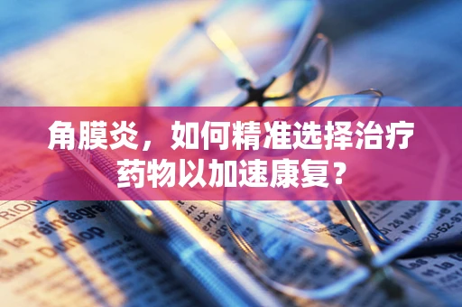 角膜炎，如何精准选择治疗药物以加速康复？
