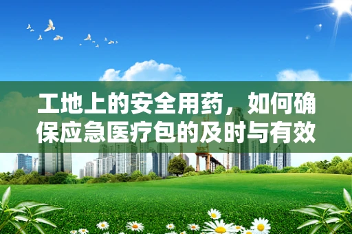 工地上的安全用药，如何确保应急医疗包的及时与有效？