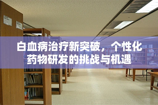 白血病治疗新突破，个性化药物研发的挑战与机遇