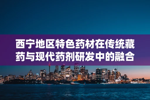 西宁地区特色药材在传统藏药与现代药剂研发中的融合创新