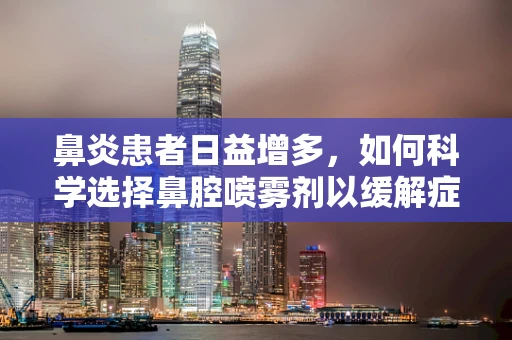 鼻炎患者日益增多，如何科学选择鼻腔喷雾剂以缓解症状？