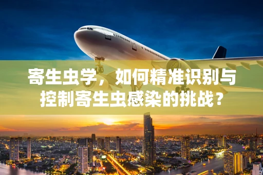 寄生虫学，如何精准识别与控制寄生虫感染的挑战？