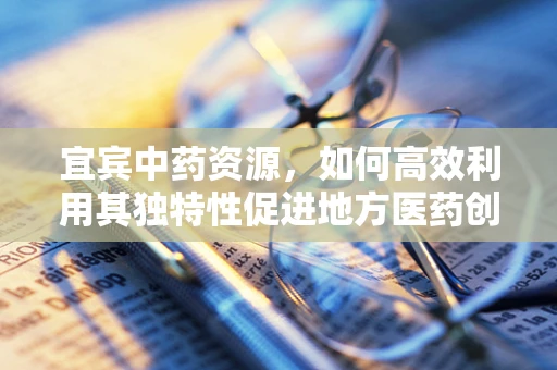 宜宾中药资源，如何高效利用其独特性促进地方医药创新？