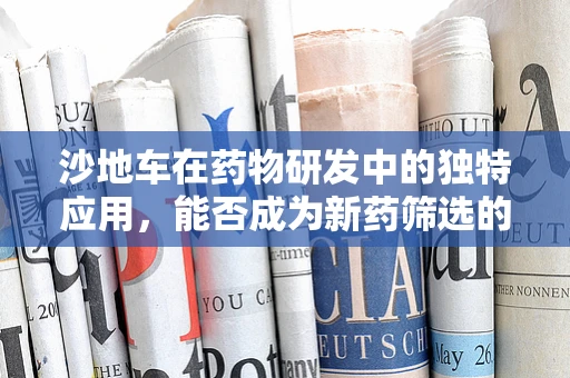 沙地车在药物研发中的独特应用，能否成为新药筛选的‘越野’工具？