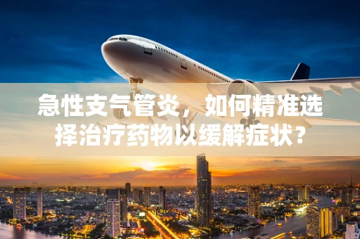 急性支气管炎，如何精准选择治疗药物以缓解症状？