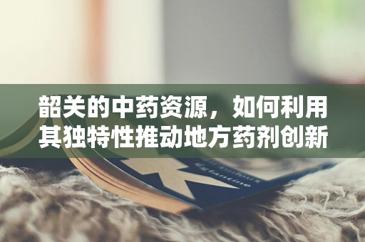 韶关的中药资源，如何利用其独特性推动地方药剂创新？