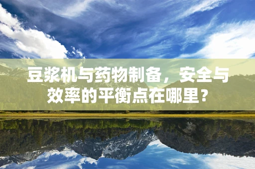 豆浆机与药物制备，安全与效率的平衡点在哪里？