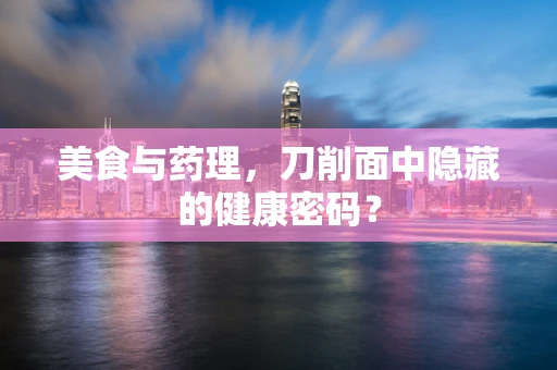 美食与药理，刀削面中隐藏的健康密码？