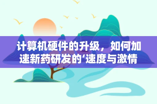 计算机硬件的升级，如何加速新药研发的‘速度与激情’？