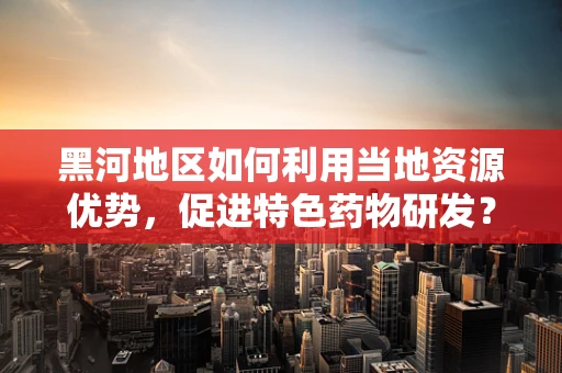 黑河地区如何利用当地资源优势，促进特色药物研发？