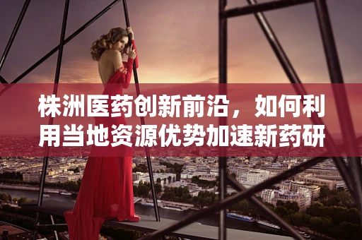 株洲医药创新前沿，如何利用当地资源优势加速新药研发？