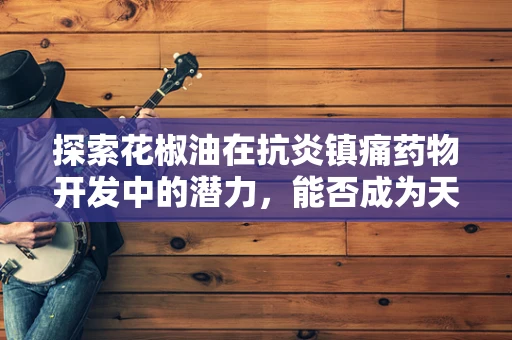 探索花椒油在抗炎镇痛药物开发中的潜力，能否成为天然良方？