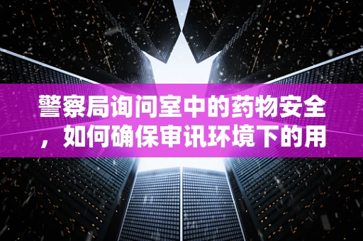 警察局询问室中的药物安全，如何确保审讯环境下的用药无虞？