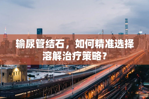 输尿管结石，如何精准选择溶解治疗策略？
