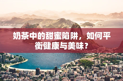 奶茶中的甜蜜陷阱，如何平衡健康与美味？