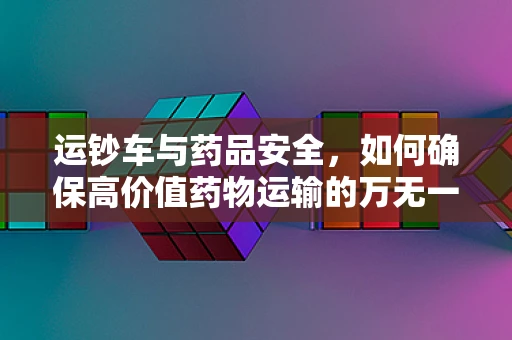 运钞车与药品安全，如何确保高价值药物运输的万无一失？