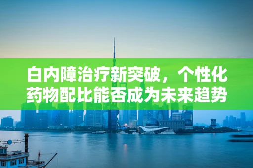 白内障治疗新突破，个性化药物配比能否成为未来趋势？