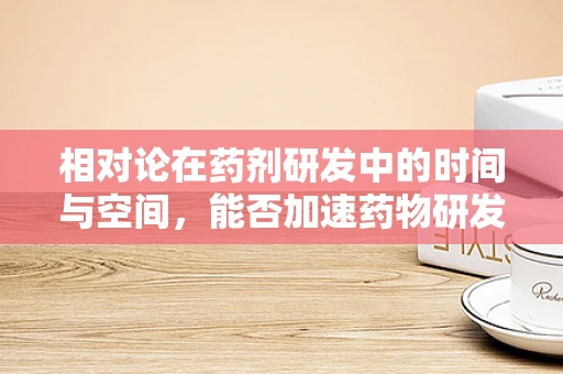 相对论在药剂研发中的时间与空间，能否加速药物研发的‘光速’？