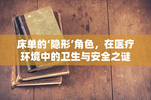 床单的‘隐形’角色，在医疗环境中的卫生与安全之谜