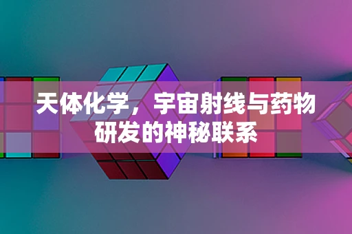 天体化学，宇宙射线与药物研发的神秘联系