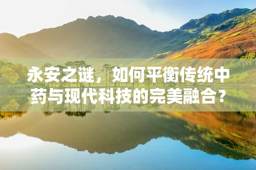 永安之谜，如何平衡传统中药与现代科技的完美融合？