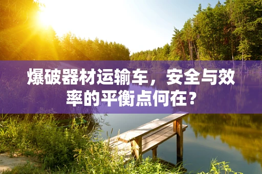 爆破器材运输车，安全与效率的平衡点何在？