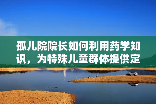 孤儿院院长如何利用药学知识，为特殊儿童群体提供定制化医疗援助？