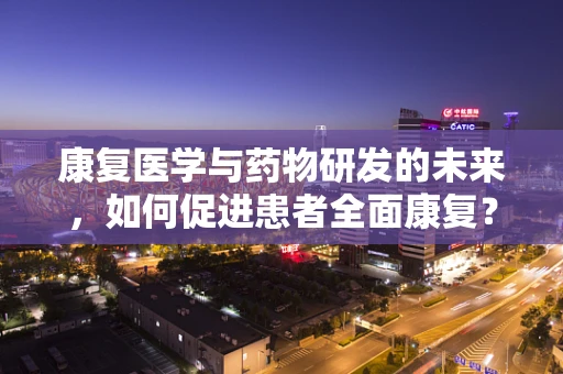 康复医学与药物研发的未来，如何促进患者全面康复？