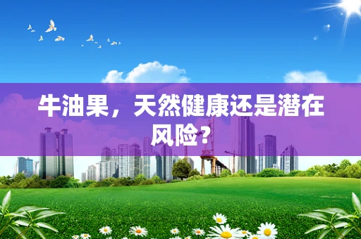 牛油果，天然健康还是潜在风险？