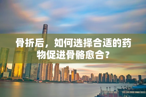 骨折后，如何选择合适的药物促进骨骼愈合？