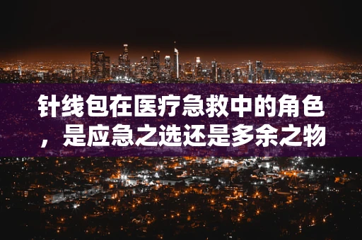 针线包在医疗急救中的角色，是应急之选还是多余之物？