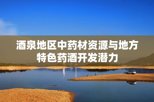 酒泉地区中药材资源与地方特色药酒开发潜力