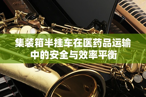 集装箱半挂车在医药品运输中的安全与效率平衡