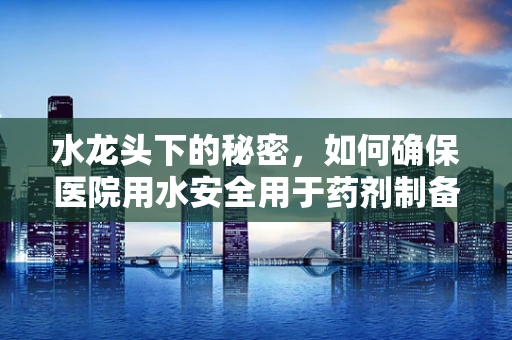水龙头下的秘密，如何确保医院用水安全用于药剂制备？