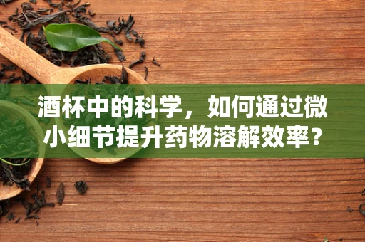 酒杯中的科学，如何通过微小细节提升药物溶解效率？