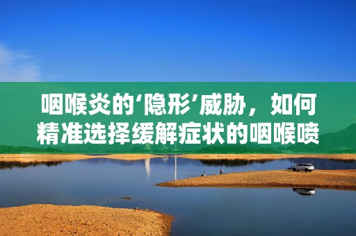 咽喉炎的‘隐形’威胁，如何精准选择缓解症状的咽喉喷雾？